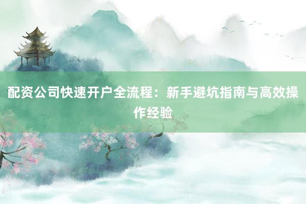 配资公司快速开户全流程:新手避坑指南与高效操作经验