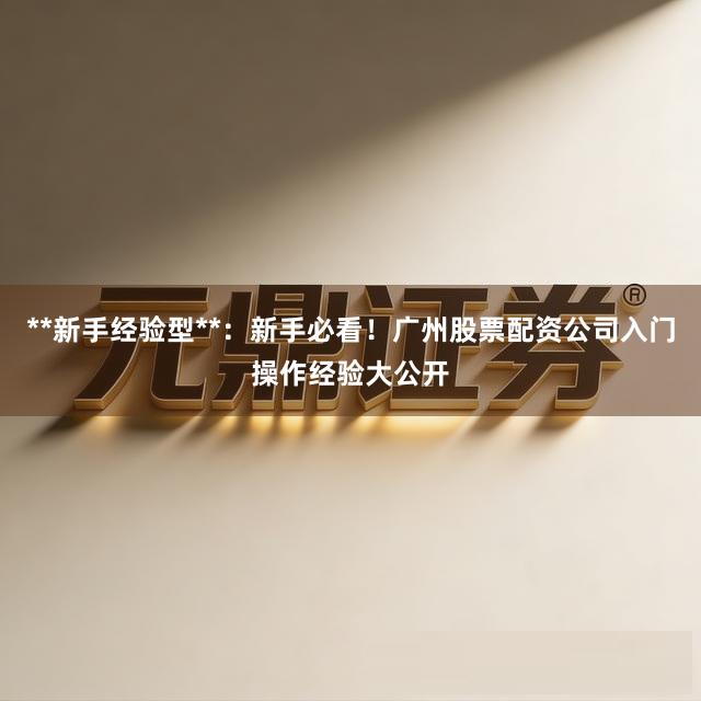 **新手经验型**：新手必看！广州股票配资公司入门操作经验大公开