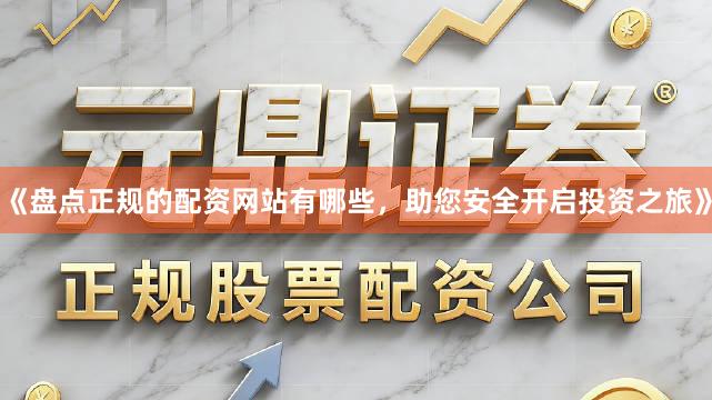 《盘点正规的配资网站有哪些，助您安全开启投资之旅》