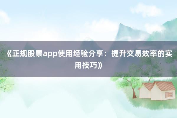 《正规股票app使用经验分享：提升交易效率的实用技巧》