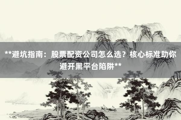 **避坑指南：股票配资公司怎么选？核心标准助你避开黑平台陷阱**