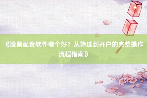 《股票配资软件哪个好？从筛选到开户的完整操作流程指南》