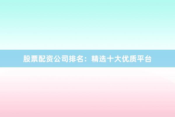 股票配资公司排名：精选十大优质平台