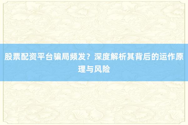 股票配资平台骗局频发？深度解析其背后的运作原理与风险