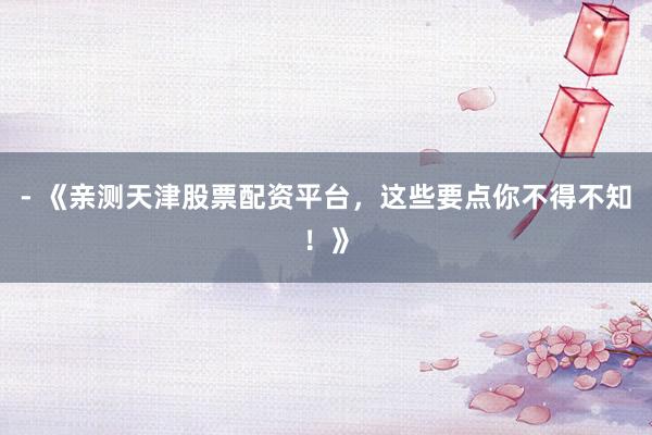 - 《亲测天津股票配资平台，这些要点你不得不知！》