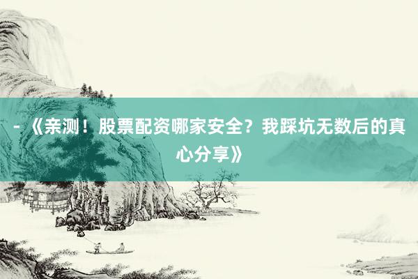 - 《亲测！股票配资哪家安全？我踩坑无数后的真心分享》