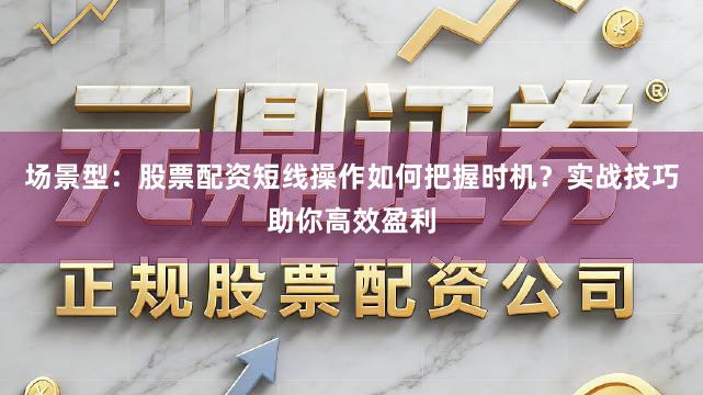 场景型：股票配资短线操作如何把握时机？实战技巧助你高效盈利