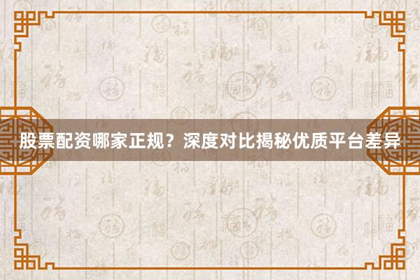 股票配资哪家正规？深度对比揭秘优质平台差异