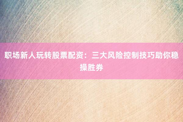 职场新人玩转股票配资：三大风险控制技巧助你稳操胜券