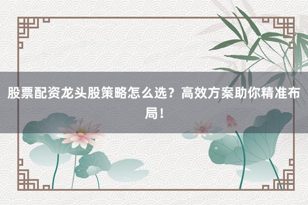 股票配资龙头股策略怎么选？高效方案助你精准布局！