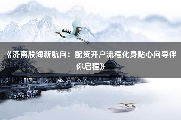 《济南股海新航向：配资开户流程化身贴心向导伴你启程》