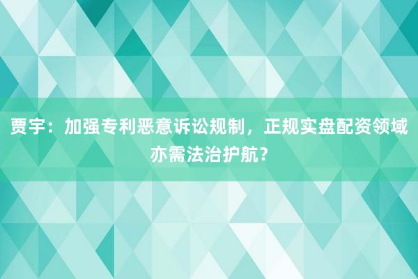 贾宇：加强专利恶意诉讼规制，正规实盘配资领域亦需法治护航？