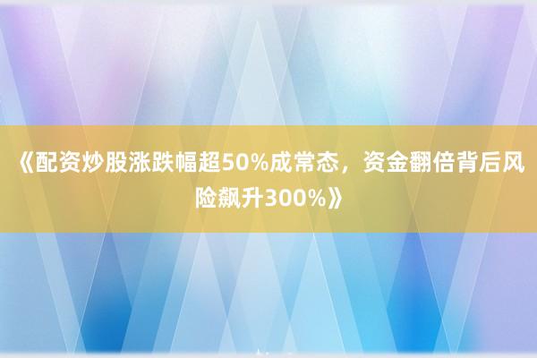 《配资炒股涨跌幅超50%成常态，资金翻倍背后风险飙升300%》
