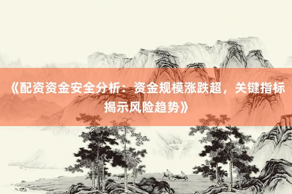 《配资资金安全分析：资金规模涨跌超，关键指标揭示风险趋势》