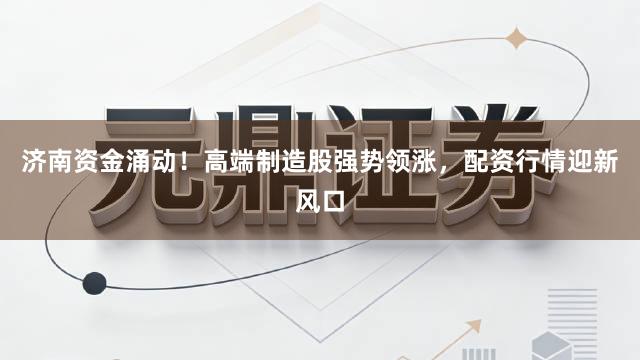 济南资金涌动！高端制造股强势领涨，配资行情迎新风口