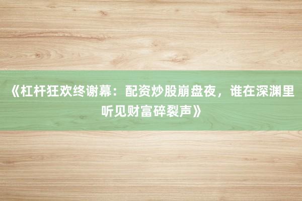 《杠杆狂欢终谢幕：配资炒股崩盘夜，谁在深渊里听见财富碎裂声》
