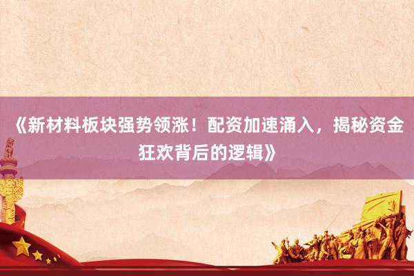 《新材料板块强势领涨！配资加速涌入，揭秘资金狂欢背后的逻辑》