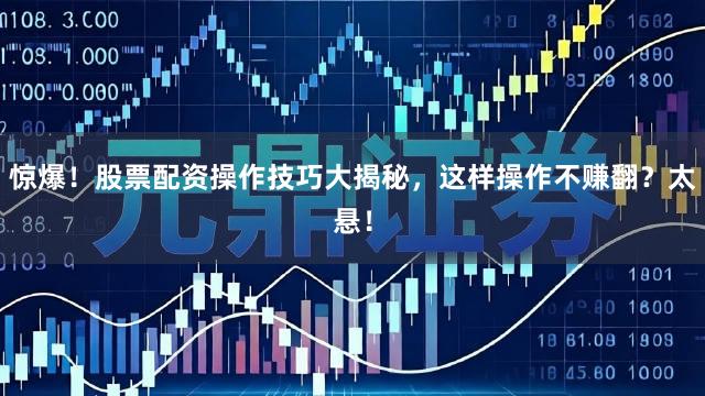 惊爆！股票配资操作技巧大揭秘，这样操作不赚翻？太悬！