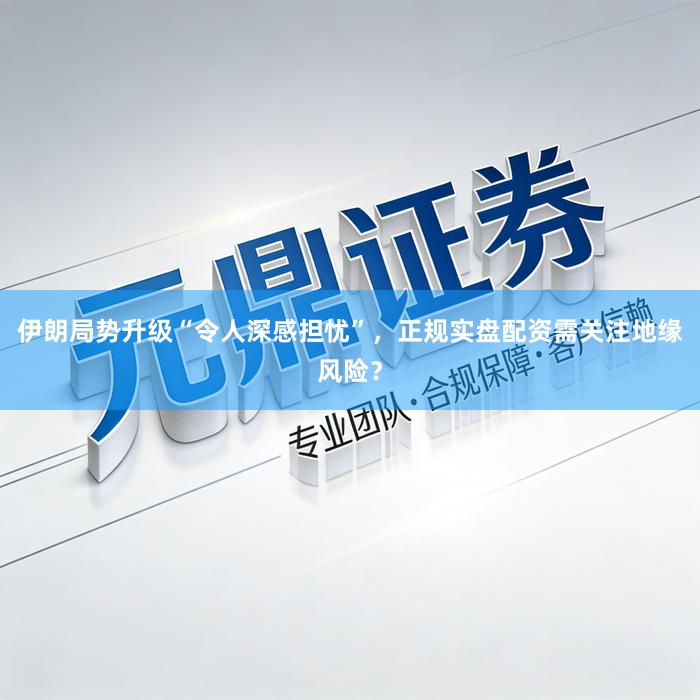 伊朗局势升级“令人深感担忧”，正规实盘配资需关注地缘风险？