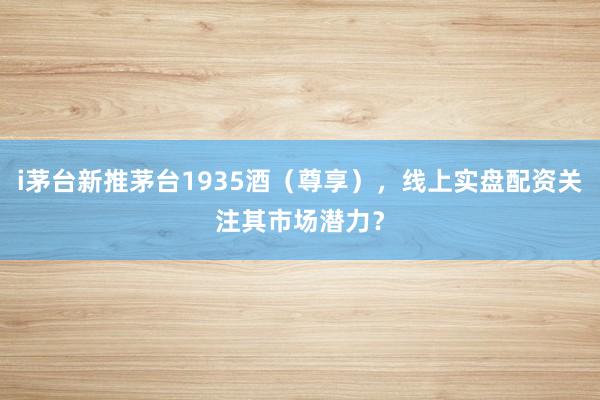 i茅台新推茅台1935酒（尊享），线上实盘配资关注其市场潜力？