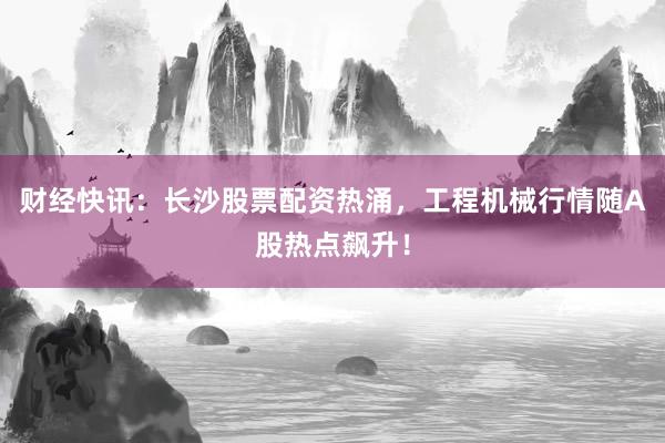 财经快讯：长沙股票配资热涌，工程机械行情随A股热点飙升！