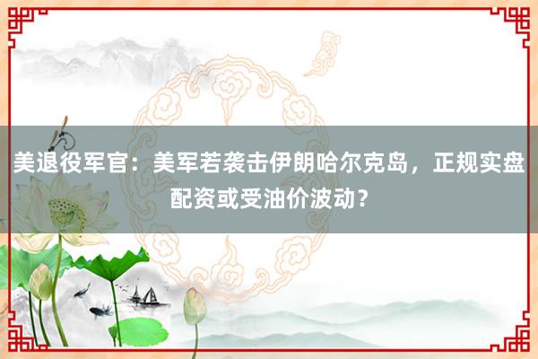 美退役军官：美军若袭击伊朗哈尔克岛，正规实盘配资或受油价波动？