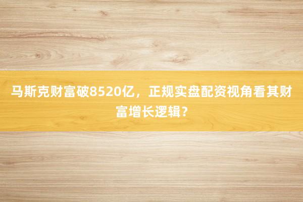 马斯克财富破8520亿，正规实盘配资视角看其财富增长逻辑？