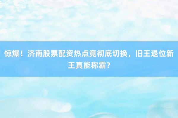 惊爆！济南股票配资热点竟彻底切换，旧王退位新王真能称霸？