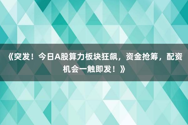 《突发！今日A股算力板块狂飙，资金抢筹，配资机会一触即发！》