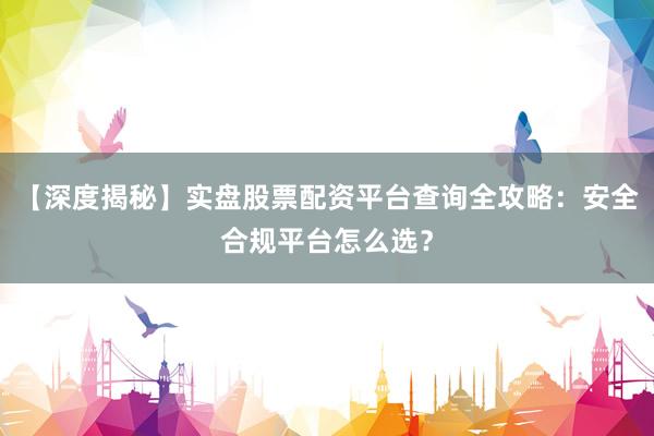 【深度揭秘】实盘股票配资平台查询全攻略：安全合规平台怎么选？