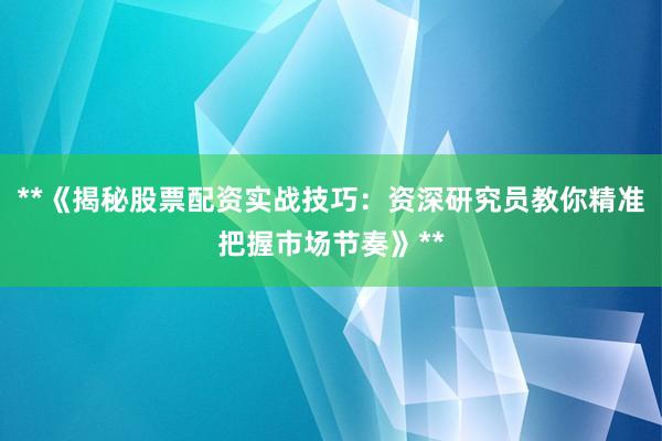 **《揭秘股票配资实战技巧：资深研究员教你精准把握市场节奏》**