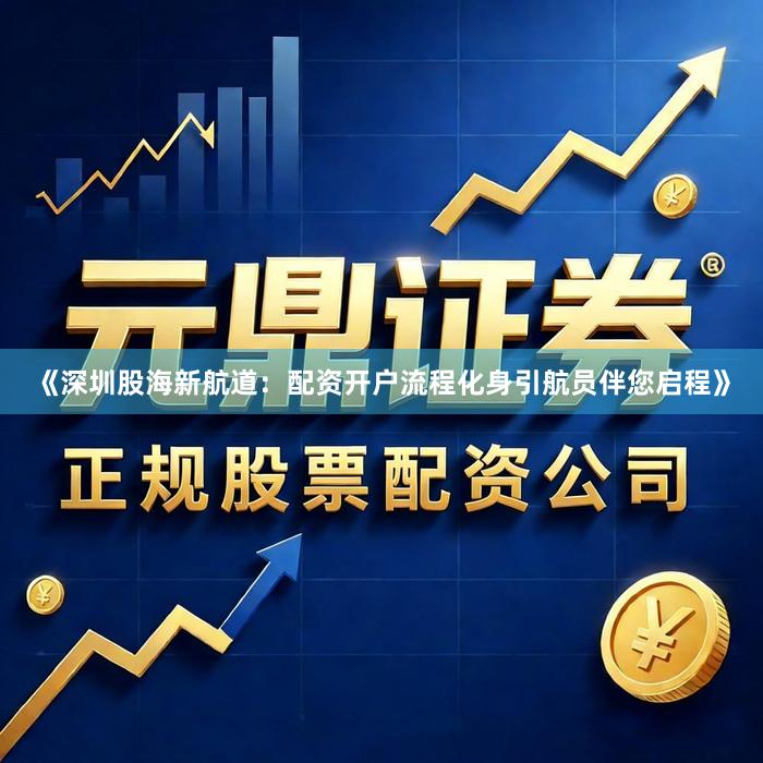 《深圳股海新航道：配资开户流程化身引航员伴您启程》