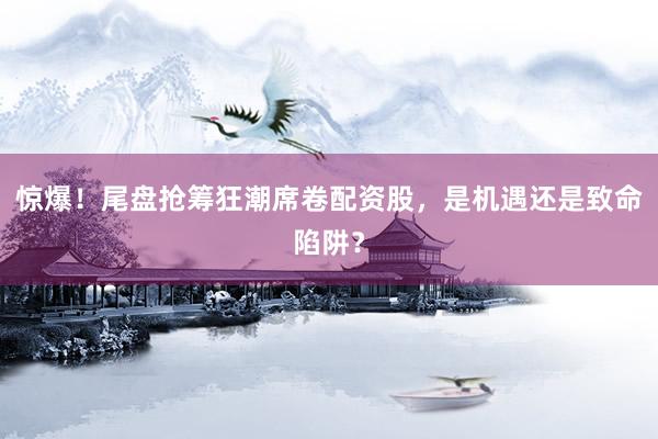 惊爆！尾盘抢筹狂潮席卷配资股，是机遇还是致命陷阱？