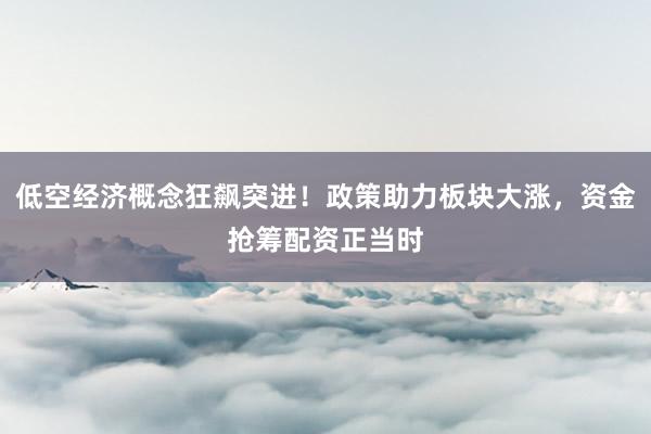 低空经济概念狂飙突进！政策助力板块大涨，资金抢筹配资正当时