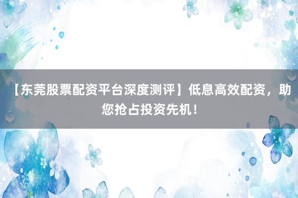 【东莞股票配资平台深度测评】低息高效配资，助您抢占投资先机！