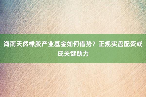 海南天然橡胶产业基金如何借势？正规实盘配资或成关键助力