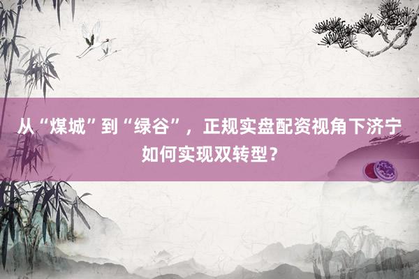 从“煤城”到“绿谷”，正规实盘配资视角下济宁如何实现双转型？