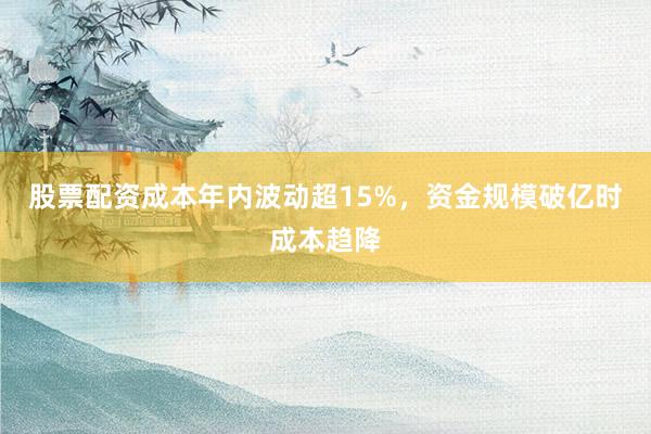 股票配资成本年内波动超15%，资金规模破亿时成本趋降
