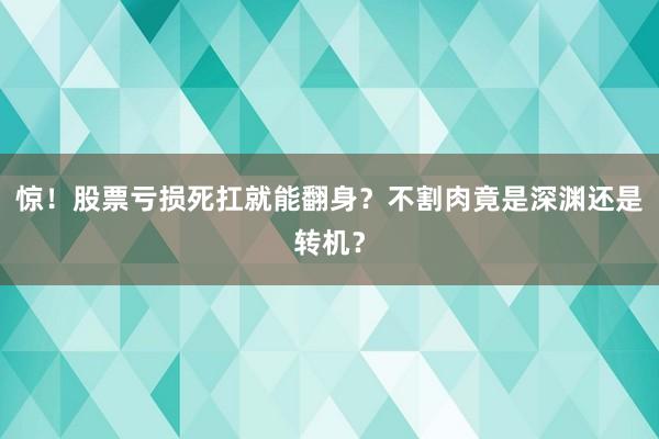 惊！股票亏损死扛就能翻身？不割肉竟是深渊还是转机？