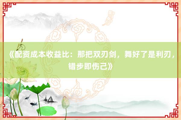 《配资成本收益比：那把双刃剑，舞好了是利刃，错步即伤己》