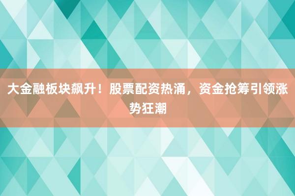 大金融板块飙升！股票配资热涌，资金抢筹引领涨势狂潮