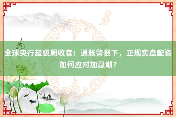 全球央行超级周收官：通胀警报下，正规实盘配资如何应对加息潮？