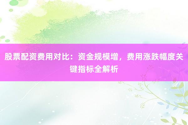 股票配资费用对比：资金规模增，费用涨跌幅度关键指标全解析