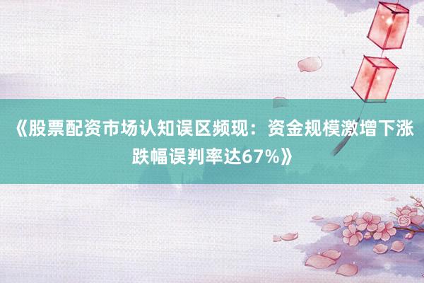 《股票配资市场认知误区频现：资金规模激增下涨跌幅误判率达67%》