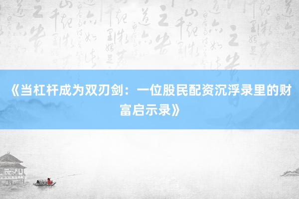 《当杠杆成为双刃剑：一位股民配资沉浮录里的财富启示录》