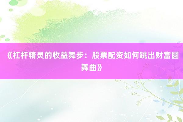 《杠杆精灵的收益舞步：股票配资如何跳出财富圆舞曲》