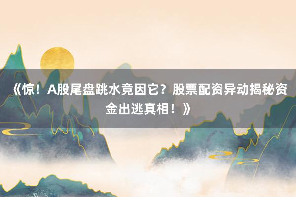 《惊！A股尾盘跳水竟因它？股票配资异动揭秘资金出逃真相！》