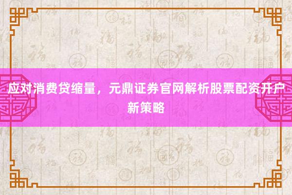 应对消费贷缩量，元鼎证券官网解析股票配资开户新策略