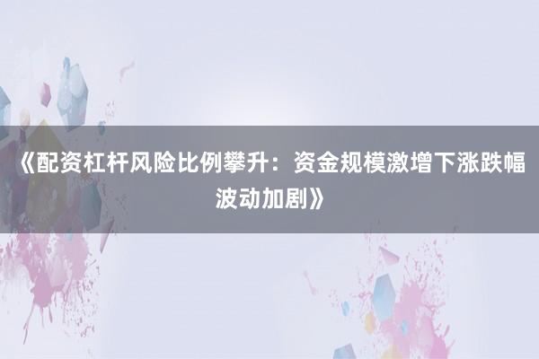 《配资杠杆风险比例攀升：资金规模激增下涨跌幅波动加剧》