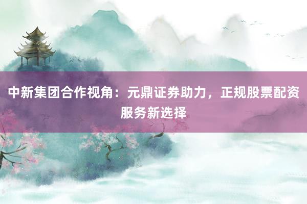 中新集团合作视角：元鼎证券助力，正规股票配资服务新选择